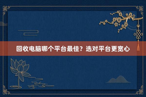 回收电脑哪个平台最佳？选对平台更宽心